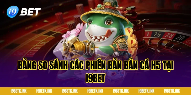 Bảng so sánh các phiên bản bắn cá h5 tại i9bet
